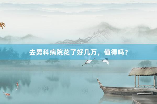 去男科病院花了好几万，值得吗？